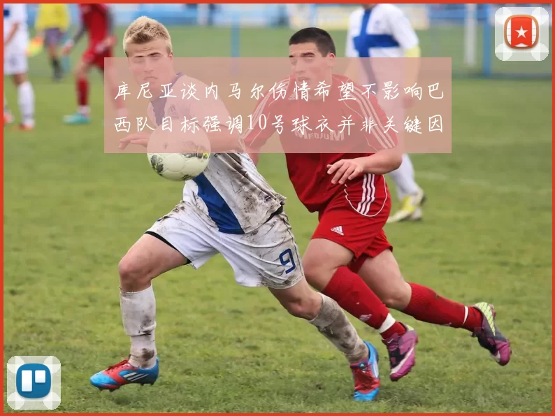 库尼亚谈内马尔伤情希望不影响巴西队目标强调10号球衣并非关键因素