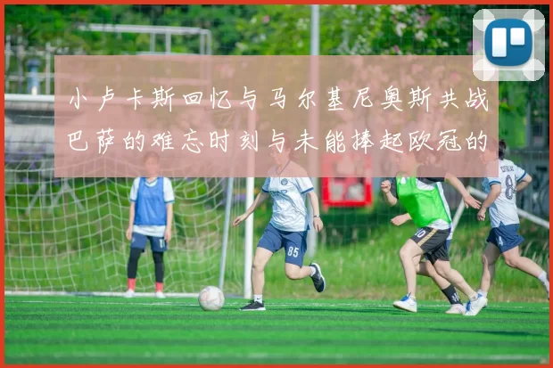 小卢卡斯回忆与马尔基尼奥斯共战巴萨的难忘时刻与未能捧起欧冠的遗憾