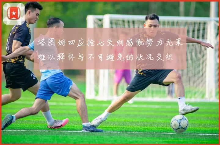 塔图姆回应抢七失利感慨努力无果难以释怀与不可避免的状况交织