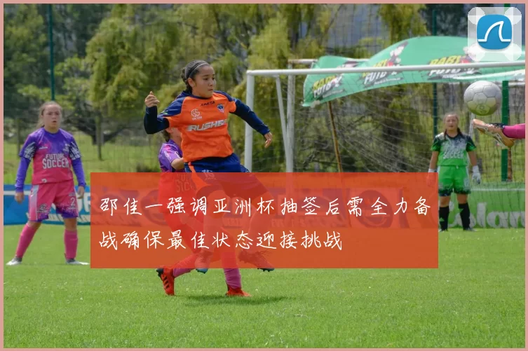 邵佳一强调亚洲杯抽签后需全力备战确保最佳状态迎接挑战