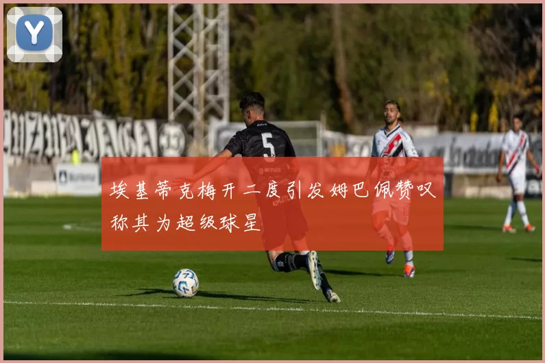埃基蒂克梅开二度引发姆巴佩赞叹称其为超级球星