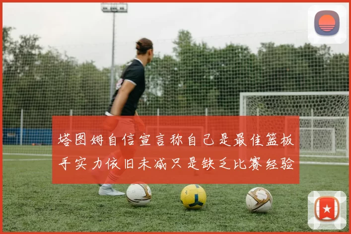 塔图姆自信宣言称自己是最佳篮板手实力依旧未减只是缺乏比赛经验