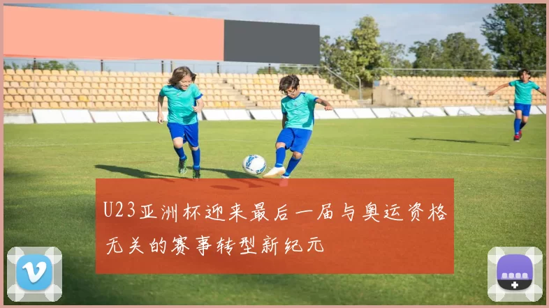 U23亚洲杯迎来最后一届与奥运资格无关的赛事转型新纪元