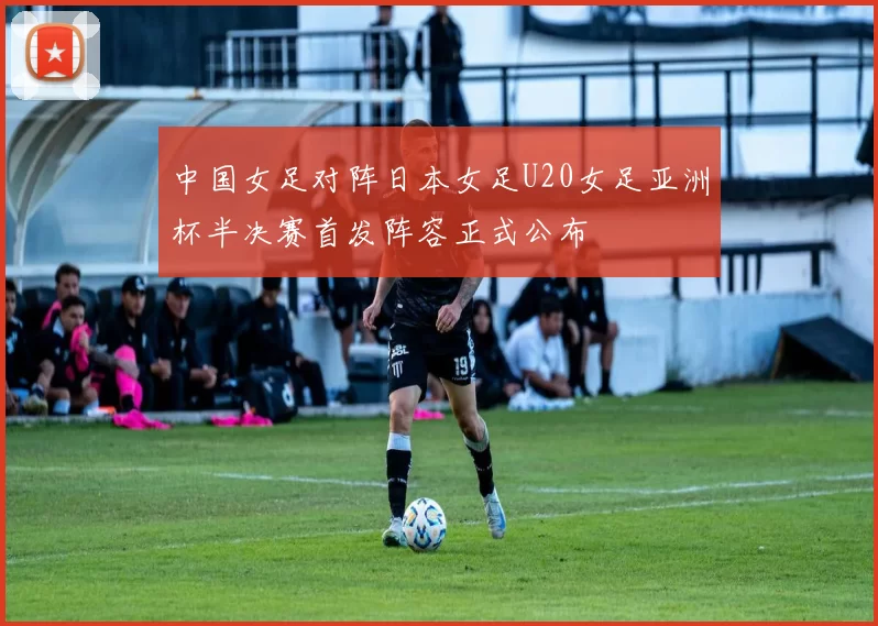 中国女足对阵日本女足U20女足亚洲杯半决赛首发阵容正式公布