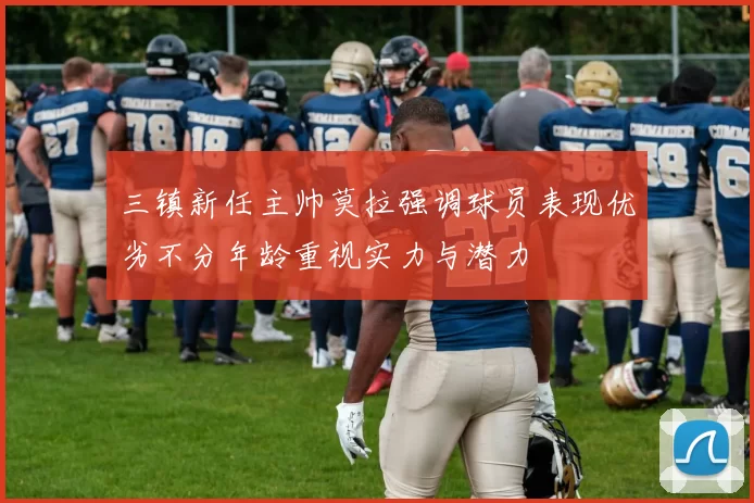 三镇新任主帅莫拉强调球员表现优劣不分年龄重视实力与潜力