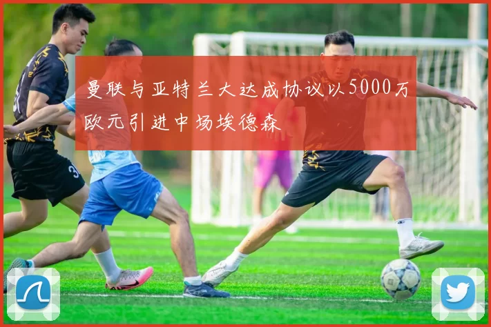 曼联与亚特兰大达成协议以5000万欧元引进中场埃德森