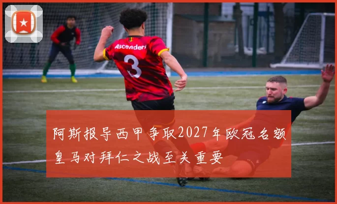 阿斯报导西甲争取2027年欧冠名额皇马对拜仁之战至关重要