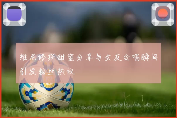 维尼修斯甜蜜分享与女友合唱瞬间引发粉丝热议