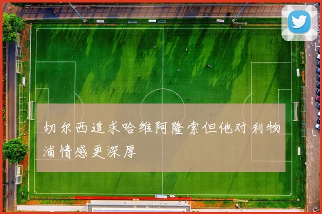 切尔西追求哈维阿隆索但他对利物浦情感更深厚