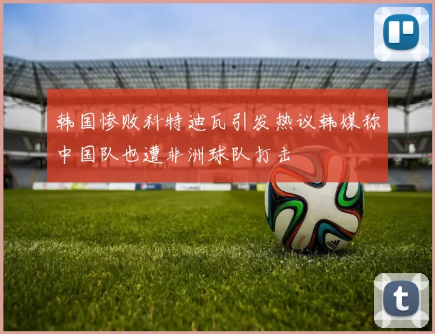韩国惨败科特迪瓦引发热议韩媒称中国队也遭非洲球队打击