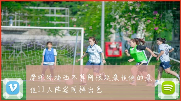 摩根称梅西不算阿根廷最佳他的最佳11人阵容同样出色