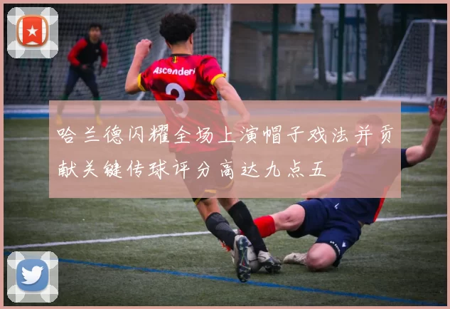 哈兰德闪耀全场上演帽子戏法并贡献关键传球评分高达九点五