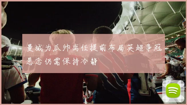 曼城为瓜帅离任提前布局英超争冠悬念仍需保持冷静