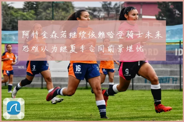 阿特金森若继续依赖哈登骑士未来恐难以为继夏季合同前景堪忧