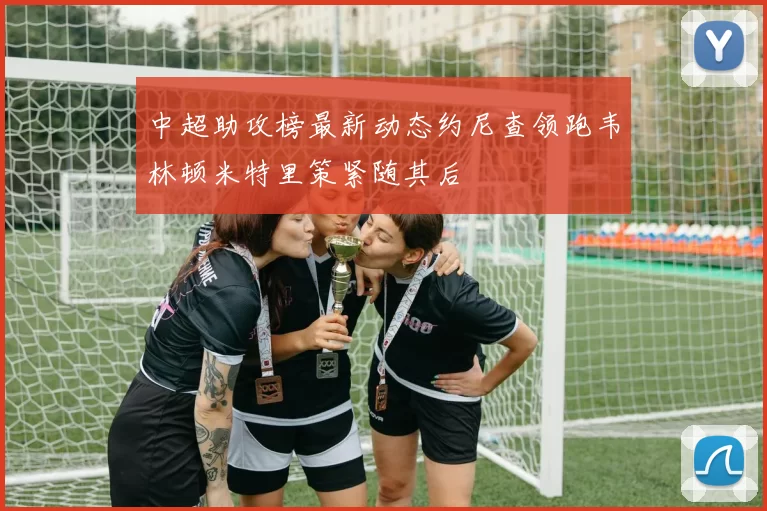 中超助攻榜最新动态约尼查领跑韦林顿米特里策紧随其后