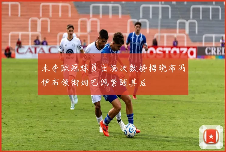 未夺欧冠球员出场次数榜揭晓布冯伊布领衔姆巴佩紧随其后