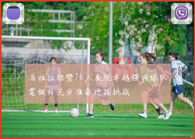马祖拉称赞76人表现卓越强调球队需做好充分准备迎接挑战