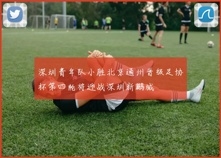 深圳青年队小胜北京通州晋级足协杯第四轮将迎战深圳新鹏城