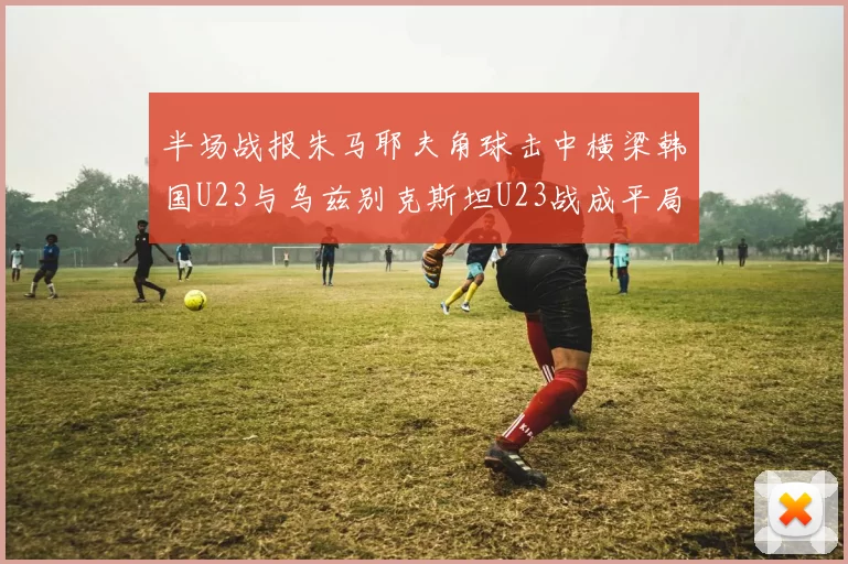 半场战报朱马耶夫角球击中横梁韩国U23与乌兹别克斯坦U23战成平局